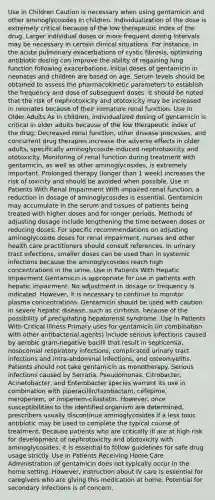 Use in Children Caution is necessary when using gentamicin and other aminoglycosides in children. Individualization of the dose is extremely critical because of the low therapeutic index of the drug. Larger individual doses or more frequent dosing intervals may be necessary in certain clinical situations. For instance, in the acute pulmonary exacerbations of cystic fibrosis, optimizing antibiotic dosing can improve the ability of regaining lung function following exacerbations. Initial doses of gentamicin in neonates and children are based on age. Serum levels should be obtained to assess the pharmacokinetic parameters to establish the frequency and dose of subsequent doses. It should be noted that the risk of nephrotoxicity and ototoxicity may be increased in neonates because of their immature renal function. Use in Older Adults As in children, individualized dosing of gentamicin is critical in older adults because of the low therapeutic index of the drug. Decreased renal function, other disease processes, and concurrent drug therapies increase the adverse effects in older adults, specifically aminoglycoside-induced nephrotoxicity and ototoxicity. Monitoring of renal function during treatment with gentamicin, as well as other aminoglycosides, is extremely important. Prolonged therapy (longer than 1 week) increases the risk of toxicity and should be avoided when possible. Use in Patients With Renal Impairment With impaired renal function, a reduction in dosage of aminoglycosides is essential. Gentamicin may accumulate in the serum and tissues of patients being treated with higher doses and for longer periods. Methods of adjusting dosage include lengthening the time between doses or reducing doses. For specific recommendations on adjusting aminoglycoside doses for renal impairment, nurses and other health care practitioners should consult references. In urinary tract infections, smaller doses can be used than in systemic infections because the aminoglycosides reach high concentrations in the urine. Use in Patients With Hepatic Impairment Gentamicin is appropriate for use in patients with hepatic impairment. No adjustment in dosage or frequency is indicated. However, it is necessary to continue to monitor plasma concentrations. Gentamicin should be used with caution in severe hepatic disease, such as cirrhosis, because of the possibility of precipitating hepatorenal syndrome. Use in Patients With Critical Illness Primary uses for gentamicin (in combination with other antibacterial agents) include serious infections caused by aerobic gram-negative bacilli that result in septicemia, nosocomial respiratory infections, complicated urinary tract infections and intra-abdominal infections, and osteomyelitis. Patients should not take gentamicin as monotherapy. Serious infections caused by Serratia, Pseudomonas, Citrobacter, Acinetobacter, and Enterobacter species warrant its use in combination with piperacillin/tazobactam, cefepime, meropenem, or imipenem-cilastatin. However, once susceptibilities to the identified organism are determined, prescribers usually discontinue aminoglycosides if a less toxic antibiotic may be used to complete the typical course of treatment. Because patients who are critically ill are at high risk for development of nephrotoxicity and ototoxicity with aminoglycosides, it is essential to follow guidelines for safe drug usage strictly. Use in Patients Receiving Home Care Administration of gentamicin does not typically occur in the home setting. However, instruction about IV care is essential for caregivers who are giving this medication at home. Potential for secondary infections is of concern.