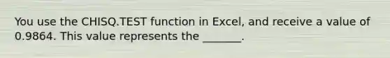 You use the CHISQ.TEST function in Excel, and receive a value of 0.9864. This value represents the _______.