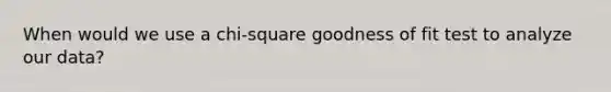 When would we use a chi-square goodness of fit test to analyze our data?