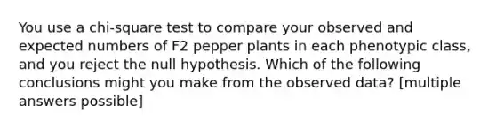 You use a chi-square test to compare your observed and expected numbers of F2 pepper plants in each phenotypic class, and you reject the null hypothesis. Which of the following conclusions might you make from the observed data? [multiple answers possible]