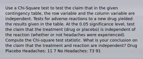 Use a Chi-Square test to test the claim that in the given contingency table, the row variable and the column variable are independent. Tests for adverse reactions to a new drug yielded the results given in the table. At the 0.05 significance level, test the claim that the treatment (drug or placebo) is independent of the reaction (whether or not headaches were experienced). Compute the Chi-square test statistic. What is your conclusion on the claim that the treatment and reaction are independent? Drug Placebo Headaches: 11 7 No Headaches: 73 91