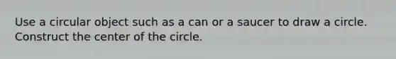 Use a circular object such as a can or a saucer to draw a circle. Construct the center of the circle.