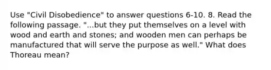 Use "Civil Disobedience" to answer questions 6-10. 8. Read the following passage. "...but they put themselves on a level with wood and earth and stones; and wooden men can perhaps be manufactured that will serve the purpose as well." What does Thoreau mean?