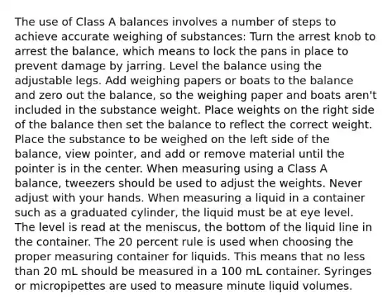 The use of Class A balances involves a number of steps to achieve accurate weighing of substances: Turn the arrest knob to arrest the balance, which means to lock the pans in place to prevent damage by jarring. Level the balance using the adjustable legs. Add weighing papers or boats to the balance and zero out the balance, so the weighing paper and boats aren't included in the substance weight. Place weights on the right side of the balance then set the balance to reflect the correct weight. Place the substance to be weighed on the left side of the balance, view pointer, and add or remove material until the pointer is in the center. When measuring using a Class A balance, tweezers should be used to adjust the weights. Never adjust with your hands. When measuring a liquid in a container such as a graduated cylinder, the liquid must be at eye level. The level is read at the meniscus, the bottom of the liquid line in the container. The 20 percent rule is used when choosing the proper measuring container for liquids. This means that no less than 20 mL should be measured in a 100 mL container. Syringes or micropipettes are used to measure minute liquid volumes.