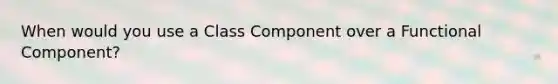 When would you use a Class Component over a Functional Component?