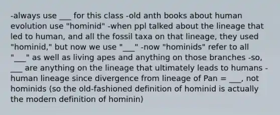 -always use ___ for this class -old anth books about human evolution use "hominid" -when ppl talked about the lineage that led to human, and all the fossil taxa on that lineage, they used "hominid," but now we use "___" -now "hominids" refer to all "___" as well as living apes and anything on those branches -so, ___ are anything on the lineage that ultimately leads to humans -human lineage since divergence from lineage of Pan = ___, not hominids (so the old-fashioned definition of hominid is actually the modern definition of hominin)