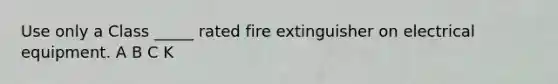 Use only a Class _____ rated fire extinguisher on electrical equipment. A B C K