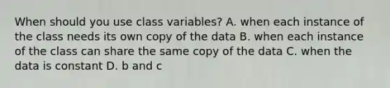 When should you use class variables? A. when each instance of the class needs its own copy of the data B. when each instance of the class can share the same copy of the data C. when the data is constant D. b and c