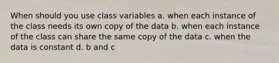 When should you use class variables a. when each instance of the class needs its own copy of the data b. when each instance of the class can share the same copy of the data c. when the data is constant d. b and c