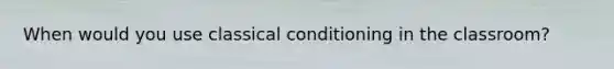 When would you use classical conditioning in the classroom?