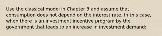 Use the classical model in Chapter 3 and assume that consumption does not depend on the interest rate. In this case, when there is an investment incentive program by the government that leads to an increase in investment demand: