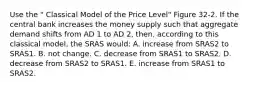 Use the " Classical Model of the Price Level" Figure 32-2. If the central bank increases the money supply such that aggregate demand shifts from AD 1 to AD 2, then, according to this classical model, the SRAS would: A. increase from SRAS2 to SRAS1. B. not change. C. decrease from SRAS1 to SRAS2. D. decrease from SRAS2 to SRAS1. E. increase from SRAS1 to SRAS2.