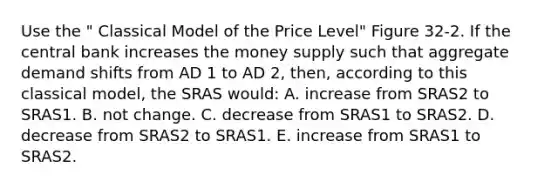 Use the " Classical Model of the Price Level" Figure 32-2. If the central bank increases the money supply such that aggregate demand shifts from AD 1 to AD 2, then, according to this classical model, the SRAS would: A. increase from SRAS2 to SRAS1. B. not change. C. decrease from SRAS1 to SRAS2. D. decrease from SRAS2 to SRAS1. E. increase from SRAS1 to SRAS2.