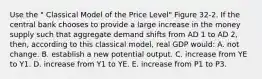 Use the " Classical Model of the Price Level" Figure 32-2. If the central bank chooses to provide a large increase in the money supply such that aggregate demand shifts from AD 1 to AD 2, then, according to this classical model, real GDP would: A. not change. B. establish a new potential output. C. increase from YE to Y1. D. increase from Y1 to YE. E. increase from P1 to P3.