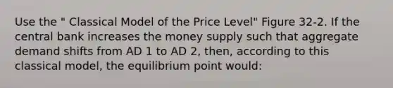 Use the " Classical Model of the Price Level" Figure 32-2. If the central bank increases the money supply such that aggregate demand shifts from AD 1 to AD 2, then, according to this classical model, the equilibrium point would: