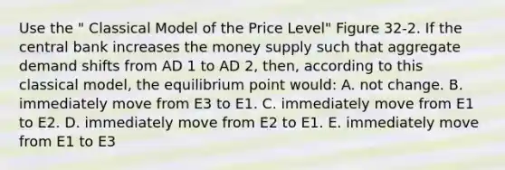 Use the " Classical Model of the Price Level" Figure 32-2. If the central bank increases the money supply such that aggregate demand shifts from AD 1 to AD 2, then, according to this classical model, the equilibrium point would: A. not change. B. immediately move from E3 to E1. C. immediately move from E1 to E2. D. immediately move from E2 to E1. E. immediately move from E1 to E3