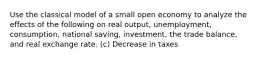 Use the classical model of a small open economy to analyze the effects of the following on real output, unemployment, consumption, national saving, investment, the trade balance, and real exchange rate. (c) Decrease in taxes