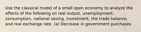 Use the classical model of a small open economy to analyze the effects of the following on real output, unemployment, consumption, national saving, investment, the trade balance, and real exchange rate. (a) Decrease in government purchases