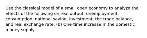 Use the classical model of a small open economy to analyze the effects of the following on real output, unemployment, consumption, national saving, investment, the trade balance, and real exchange rate. (b) One-time increase in the domestic money supply