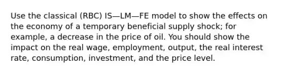 Use the classical (RBC) IS—LM—FE model to show the effects on the economy of a temporary beneficial supply shock; for example, a decrease in the price of oil. You should show the impact on the real wage, employment, output, the real interest rate, consumption, investment, and the price level.