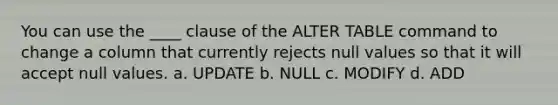 You can use the ____ clause of the ALTER TABLE command to change a column that currently rejects null values so that it will accept null values.​ a. ​UPDATE b. ​NULL c. ​MODIFY d. ​ADD