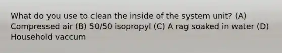 What do you use to clean the inside of the system unit? (A) Compressed air (B) 50/50 isopropyl (C) A rag soaked in water (D) Household vaccum