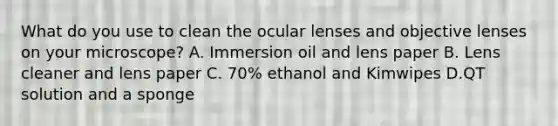 What do you use to clean the ocular lenses and objective lenses on your microscope? A. Immersion oil and lens paper B. Lens cleaner and lens paper C. 70% ethanol and Kimwipes D.QT solution and a sponge