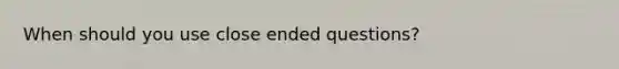 When should you use close ended questions?