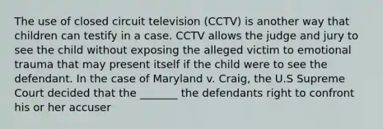 The use of closed circuit television (CCTV) is another way that children can testify in a case. CCTV allows the judge and jury to see the child without exposing the alleged victim to emotional trauma that may present itself if the child were to see the defendant. In the case of Maryland v. Craig, the U.S Supreme Court decided that the _______ the defendants right to confront his or her accuser