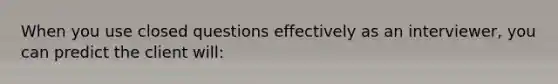 ​When you use closed questions effectively as an interviewer, you can predict the client will: