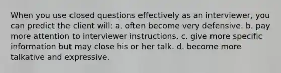 When you use closed questions effectively as an interviewer, you can predict the client will: a. often become very defensive. b. pay more attention to interviewer instructions. c. give more specific information but may close his or her talk. d. become more talkative and expressive.