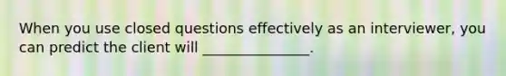 When you use closed questions effectively as an interviewer, you can predict the client will _______________.