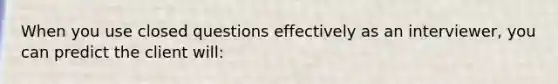 When you use closed questions effectively as an interviewer, you can predict the client will: