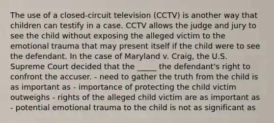 The use of a closed-circuit television (CCTV) is another way that children can testify in a case. CCTV allows the judge and jury to see the child without exposing the alleged victim to the emotional trauma that may present itself if the child were to see the defendant. In the case of Maryland v. Craig, the U.S. Supreme Court decided that the _____ the defendant's right to confront the accuser. - need to gather the truth from the child is as important as - importance of protecting the child victim outweighs - rights of the alleged child victim are as important as - potential emotional trauma to the child is not as significant as