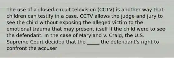 The use of a closed-circuit television (CCTV) is another way that children can testify in a case. CCTV allows the judge and jury to see the child without exposing the alleged victim to the emotional trauma that may present itself if the child were to see the defendant. In the case of Maryland v. Craig, the U.S. Supreme Court decided that the _____ the defendant's right to confront the accuser