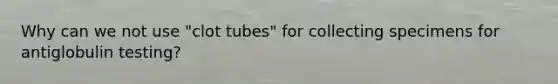 Why can we not use "clot tubes" for collecting specimens for antiglobulin testing?