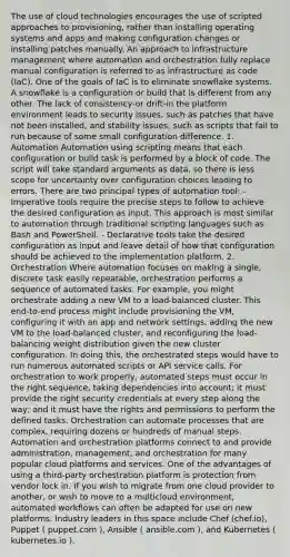 The use of cloud technologies encourages the use of scripted approaches to provisioning, rather than installing operating systems and apps and making configuration changes or installing patches manually. An approach to infrastructure management where automation and orchestration fully replace manual configuration is referred to as infrastructure as code (IaC). One of the goals of IaC is to eliminate snowflake systems. A snowflake is a configuration or build that is different from any other. The lack of consistency-or drift-in the platform environment leads to security issues, such as patches that have not been installed, and stability issues, such as scripts that fail to run because of some small configuration difference. 1. Automation Automation using scripting means that each configuration or build task is performed by a block of code. The script will take standard arguments as data, so there is less scope for uncertainty over configuration choices leading to errors. There are two principal types of automation tool: - Imperative tools require the precise steps to follow to achieve the desired configuration as input. This approach is most similar to automation through traditional scripting languages such as Bash and PowerShell. - Declarative tools take the desired configuration as input and leave detail of how that configuration should be achieved to the implementation platform. 2. Orchestration Where automation focuses on making a single, discrete task easily repeatable, orchestration performs a sequence of automated tasks. For example, you might orchestrate adding a new VM to a load-balanced cluster. This end-to-end process might include provisioning the VM, configuring it with an app and network settings, adding the new VM to the load-balanced cluster, and reconfiguring the load-balancing weight distribution given the new cluster configuration. In doing this, the orchestrated steps would have to run numerous automated scripts or API service calls. For orchestration to work properly, automated steps must occur in the right sequence, taking dependencies into account; it must provide the right security credentials at every step along the way; and it must have the rights and permissions to perform the defined tasks. Orchestration can automate processes that are complex, requiring dozens or hundreds of manual steps. Automation and orchestration platforms connect to and provide administration, management, and orchestration for many popular cloud platforms and services. One of the advantages of using a third-party orchestration platform is protection from vendor lock in. If you wish to migrate from one cloud provider to another, or wish to move to a multicloud environment, automated workflows can often be adapted for use on new platforms. Industry leaders in this space include Chef (chef.io), Puppet ( puppet.com ), Ansible ( ansible.com ), and Kubernetes ( kubernetes.io ).