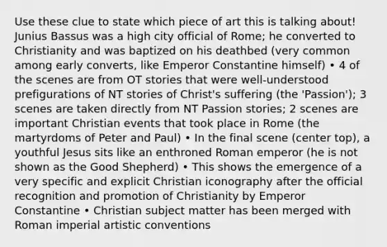 Use these clue to state which piece of art this is talking about! Junius Bassus was a high city official of Rome; he converted to Christianity and was baptized on his deathbed (very common among early converts, like Emperor Constantine himself) • 4 of the scenes are from OT stories that were well-understood prefigurations of NT stories of Christ's suffering (the 'Passion'); 3 scenes are taken directly from NT Passion stories; 2 scenes are important Christian events that took place in Rome (the martyrdoms of Peter and Paul) • In the final scene (center top), a youthful Jesus sits like an enthroned Roman emperor (he is not shown as the Good Shepherd) • This shows the emergence of a very specific and explicit Christian iconography after the official recognition and promotion of Christianity by Emperor Constantine • Christian subject matter has been merged with Roman imperial artistic conventions