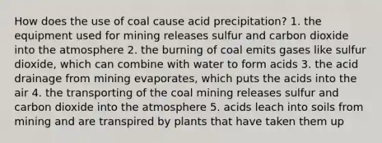 How does the use of coal cause acid precipitation? 1. the equipment used for mining releases sulfur and carbon dioxide into the atmosphere 2. the burning of coal emits gases like sulfur dioxide, which can combine with water to form acids 3. the acid drainage from mining evaporates, which puts the acids into the air 4. the transporting of the coal mining releases sulfur and carbon dioxide into the atmosphere 5. acids leach into soils from mining and are transpired by plants that have taken them up