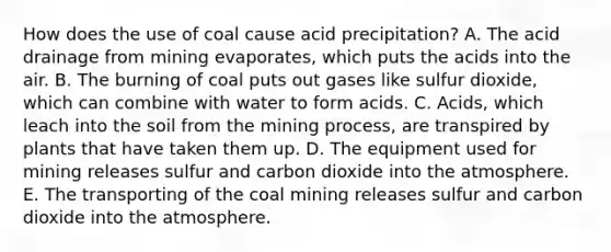 How does the use of coal cause acid precipitation? A. The acid drainage from mining evaporates, which puts the acids into the air. B. The burning of coal puts out gases like sulfur dioxide, which can combine with water to form acids. C. Acids, which leach into the soil from the mining process, are transpired by plants that have taken them up. D. The equipment used for mining releases sulfur and carbon dioxide into the atmosphere. E. The transporting of the coal mining releases sulfur and carbon dioxide into the atmosphere.