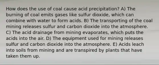 How does the use of coal cause acid precipitation? A) The burning of coal emits gases like sulfur dioxide, which can combine with water to form acids. B) The transporting of the coal mining releases sulfur and carbon dioxide into the atmosphere. C) The acid drainage from mining evaporates, which puts the acids into the air. D) The equipment used for mining releases sulfur and carbon dioxide into the atmosphere. E) Acids leach into soils from mining and are transpired by plants that have taken them up.