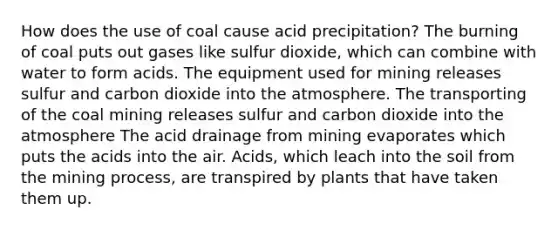 How does the use of coal cause acid precipitation? The burning of coal puts out gases like sulfur dioxide, which can combine with water to form acids. The equipment used for mining releases sulfur and carbon dioxide into the atmosphere. The transporting of the coal mining releases sulfur and carbon dioxide into the atmosphere The acid drainage from mining evaporates which puts the acids into the air. Acids, which leach into the soil from the mining process, are transpired by plants that have taken them up.