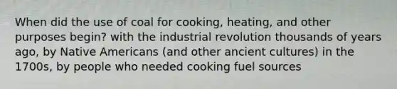 When did the use of coal for cooking, heating, and other purposes begin? with the industrial revolution thousands of years ago, by <a href='https://www.questionai.com/knowledge/k3QII3MXja-native-americans' class='anchor-knowledge'>native americans</a> (and other ancient cultures) in the 1700s, by people who needed cooking fuel sources