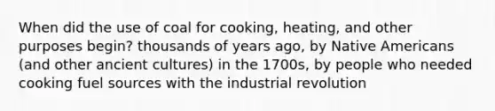 When did the use of coal for cooking, heating, and other purposes begin? thousands of years ago, by Native Americans (and other ancient cultures) in the 1700s, by people who needed cooking fuel sources with the industrial revolution