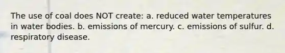 The use of coal does NOT create: a. reduced water temperatures in water bodies. b. emissions of mercury. c. emissions of sulfur. d. respiratory disease.