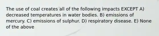 The use of coal creates all of the following impacts EXCEPT A) decreased temperatures in water bodies. B) emissions of mercury. C) emissions of sulphur. D) respiratory disease. E) None of the above