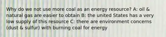 Why do we not use more coal as an energy resource? A: oil & natural gas are easier to obtain B: the united States has a very low supply of this resource C: there are environment concerns (dust & sulfur) with burning coal for energy