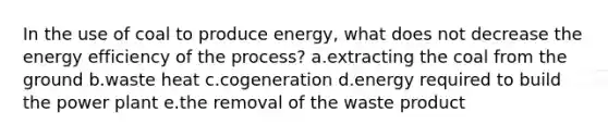 In the use of coal to produce energy, what does not decrease the energy efficiency of the process? a.extracting the coal from the ground b.waste heat c.cogeneration d.energy required to build the power plant e.the removal of the waste product