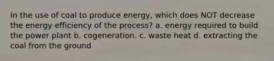 In the use of coal to produce energy, which does NOT decrease the energy efficiency of the process? a. energy required to build the power plant b. cogeneration. c. waste heat d. extracting the coal from the ground