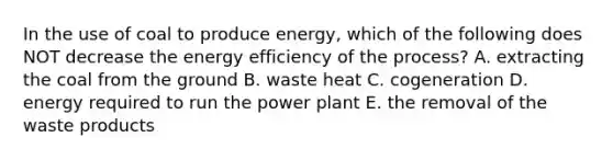 In the use of coal to produce energy, which of the following does NOT decrease the energy efficiency of the process? A. extracting the coal from the ground B. waste heat C. cogeneration D. energy required to run the power plant E. the removal of the waste products